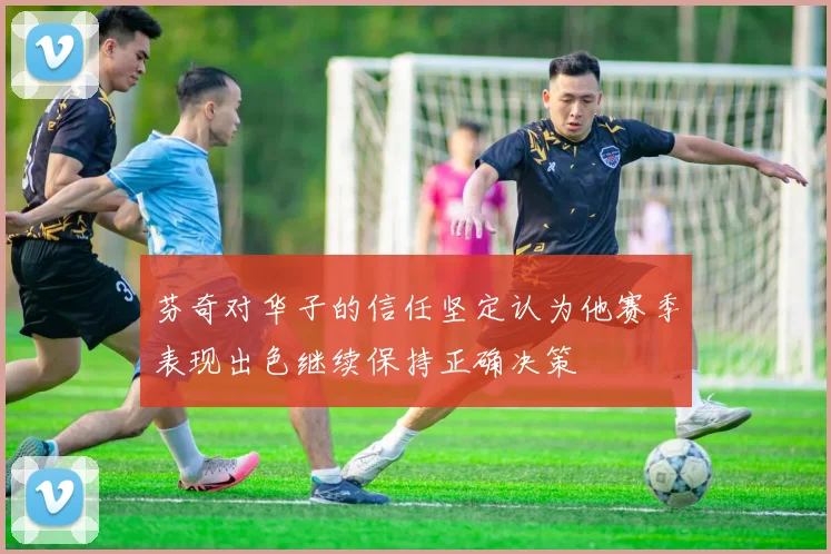 芬奇对华子的信任坚定认为他赛季表现出色继续保持正确决策