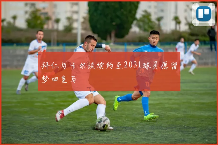 拜仁与卡尔谈续约至2031球员愿留梦回皇马