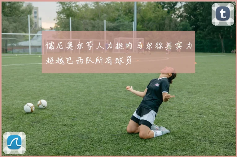 儒尼奥尔等人力挺内马尔称其实力超越巴西队所有球员