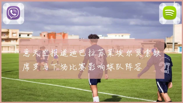 意天空报道迪巴拉苏莱埃尔莫索缺席罗马下场比赛影响球队阵容
