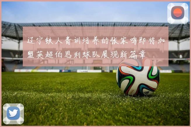 辽宁铁人青训培养的张家鸣即将加盟英超伯恩利球队展现新篇章