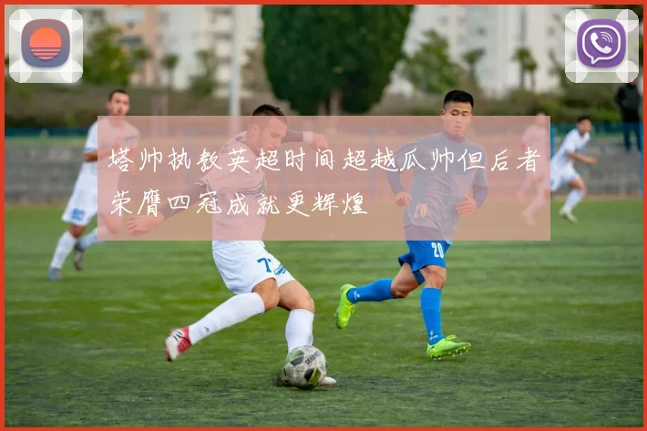 塔帅执教英超时间超越瓜帅但后者荣膺四冠成就更辉煌