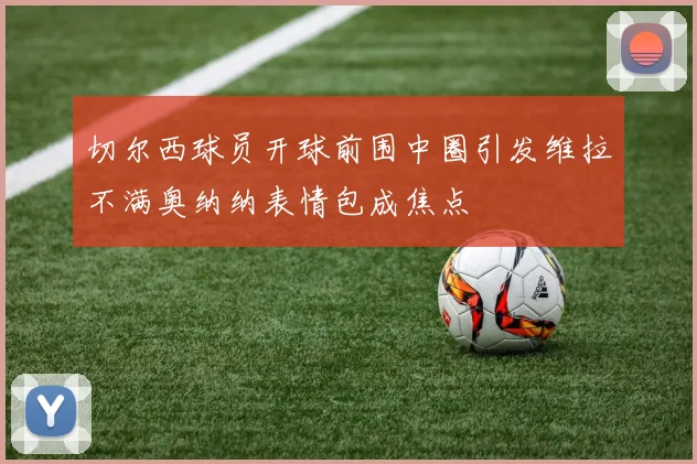 切尔西球员开球前围中圈引发维拉不满奥纳纳表情包成焦点